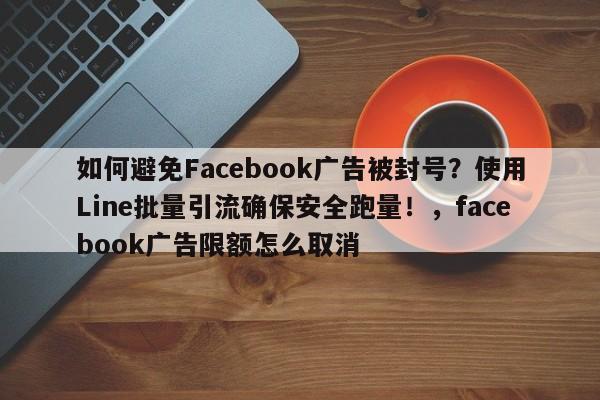 如何避免Facebook广告被封号？使用Line批量引流确保安全跑量！，facebook广告限额怎么取消