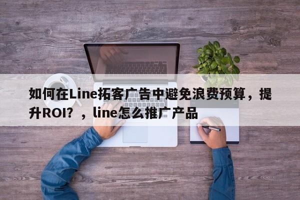 如何在Line拓客广告中避免浪费预算，提升ROI？，line怎么推广产品