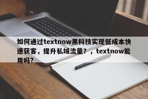 如何通过textnow黑科技实现低成本快速获客，提升私域流量？，textnow能用吗?