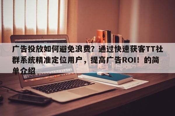 广告投放如何避免浪费？通过快速获客TT社群系统精准定位用户，提高广告ROI！的简单介绍