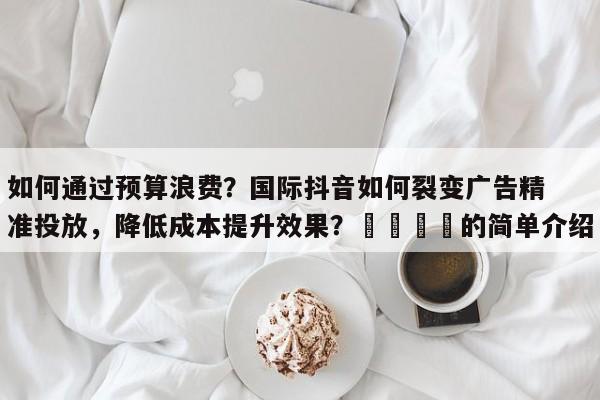 如何通过预算浪费？国际抖音如何裂变广告精准投放，降低成本提升效果？🚀的简单介绍