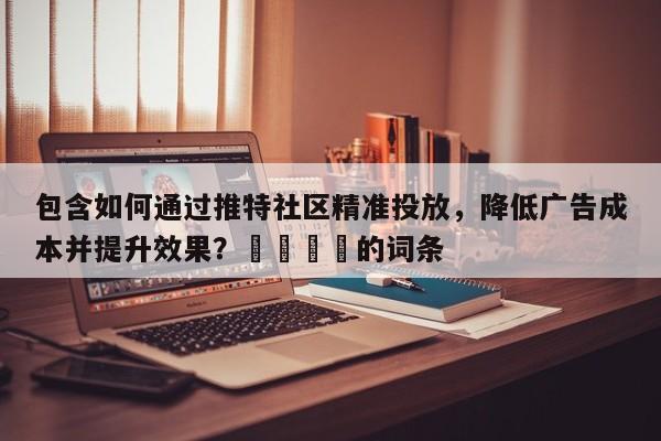 包含如何通过推特社区精准投放，降低广告成本并提升效果？📈的词条