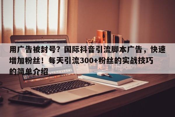 用广告被封号？国际抖音引流脚本广告，快速增加粉丝！每天引流300+粉丝的实战技巧的简单介绍