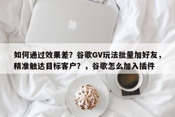 如何通过效果差？谷歌GV玩法批量加好友，精准触达目标客户？，谷歌怎么加入插件