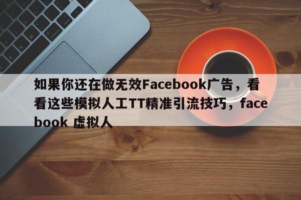 如果你还在做无效Facebook广告，看看这些模拟人工TT精准引流技巧，facebook 虚拟人