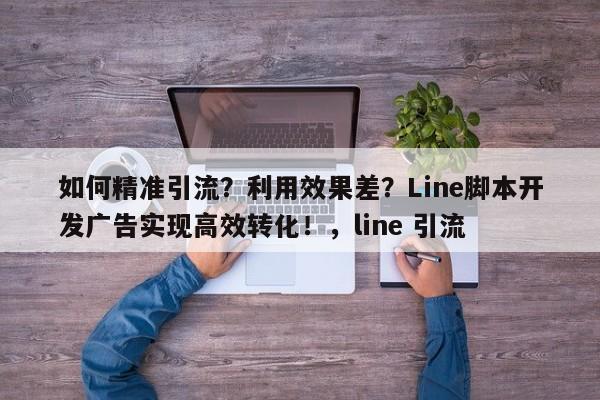 如何精准引流？利用效果差？Line脚本开发广告实现高效转化！，line 引流