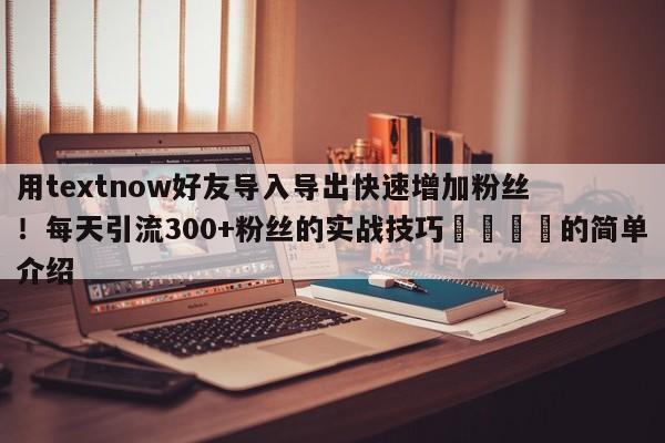 用textnow好友导入导出快速增加粉丝！每天引流300+粉丝的实战技巧🎯的简单介绍