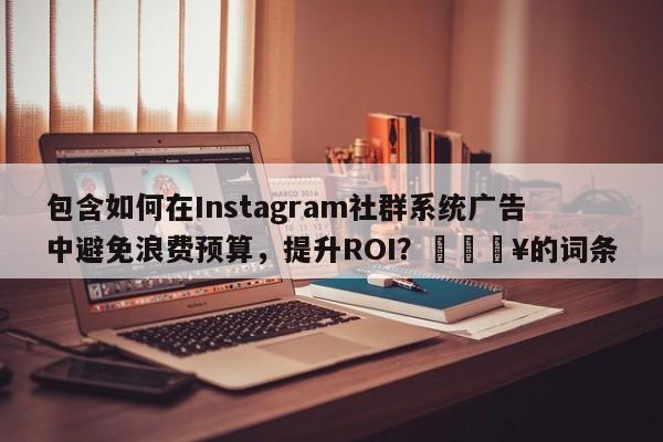 包含如何在Instagram社群系统广告中避免浪费预算，提升ROI？🔥的词条