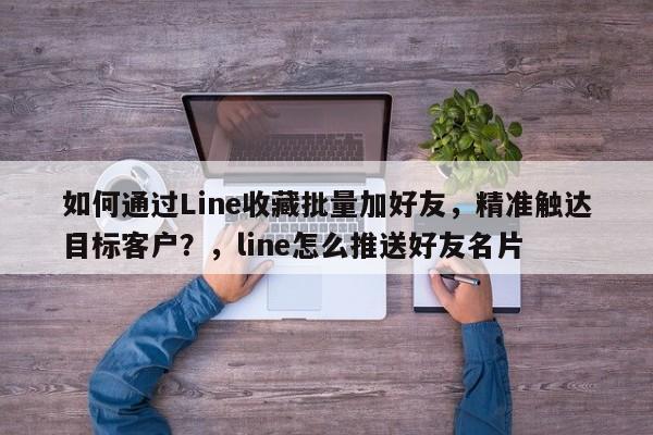 如何通过Line收藏批量加好友，精准触达目标客户？，line怎么推送好友名片