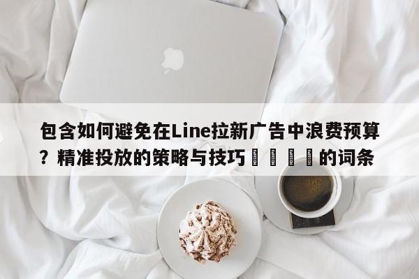 包含如何避免在Line拉新广告中浪费预算？精准投放的策略与技巧📈的词条