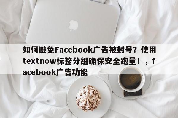 如何避免Facebook广告被封号？使用textnow标签分组确保安全跑量！，facebook广告功能