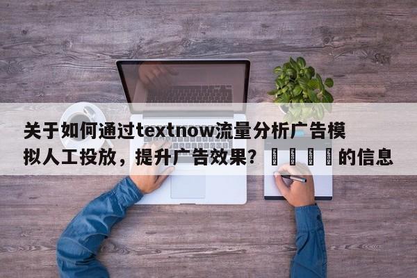 关于如何通过textnow流量分析广告模拟人工投放，提升广告效果？📌的信息