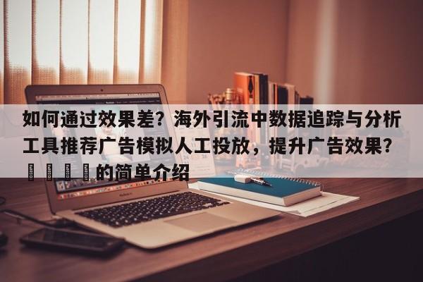 如何通过效果差？海外引流中数据追踪与分析工具推荐广告模拟人工投放，提升广告效果？📌的简单介绍