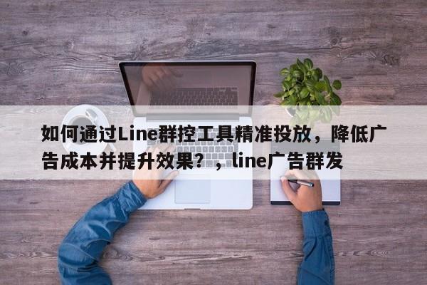 如何通过Line群控工具精准投放，降低广告成本并提升效果？，line广告群发
