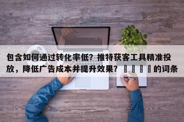 包含如何通过转化率低？推特获客工具精准投放，降低广告成本并提升效果？💡的词条