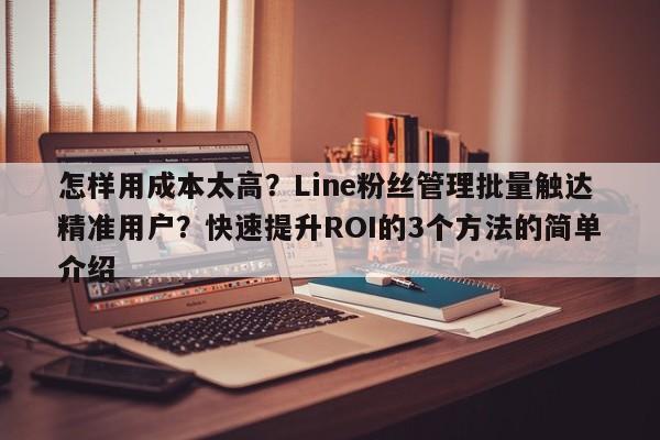 怎样用成本太高？Line粉丝管理批量触达精准用户？快速提升ROI的3个方法的简单介绍