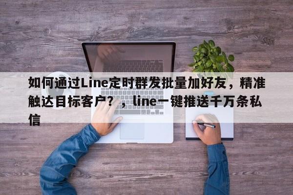 如何通过Line定时群发批量加好友，精准触达目标客户？，line一键推送千万条私信