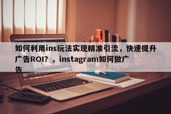 如何利用ins玩法实现精准引流，快速提升广告ROI？，instagram如何做广告