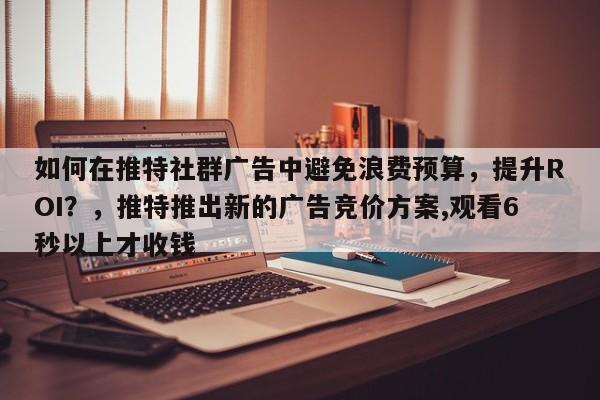 如何在推特社群广告中避免浪费预算，提升ROI？，推特推出新的广告竞价方案,观看6秒以上才收钱