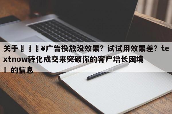 关于🔥广告投放没效果？试试用效果差？textnow转化成交来突破你的客户增长困境！的信息