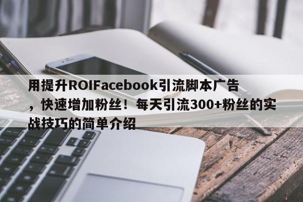 用提升ROIFacebook引流脚本广告，快速增加粉丝！每天引流300+粉丝的实战技巧的简单介绍