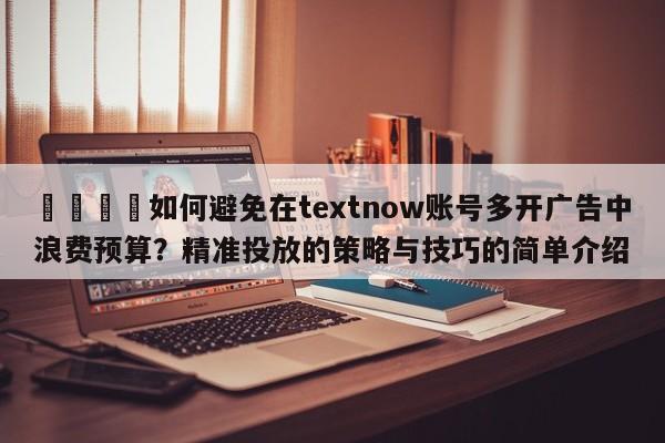 📣如何避免在textnow账号多开广告中浪费预算？精准投放的策略与技巧的简单介绍