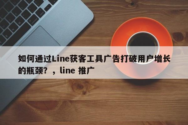 如何通过Line获客工具广告打破用户增长的瓶颈？，line 推广