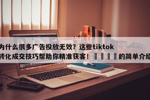 为什么很多广告投放无效?这些tiktok转化成交技巧帮助你精准获客!🎯的简单介绍