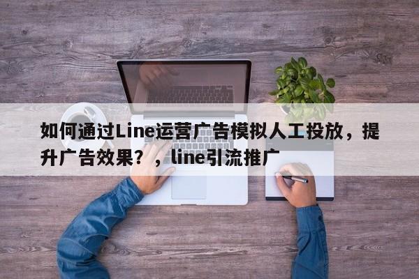 如何通过Line运营广告模拟人工投放，提升广告效果？，line引流推广