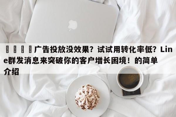 🎯广告投放没效果？试试用转化率低？Line群发消息来突破你的客户增长困境！的简单介绍