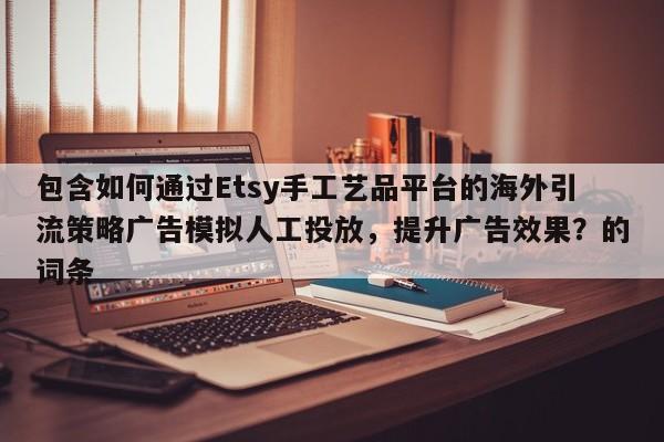 包含如何通过Etsy手工艺品平台的海外引流策略广告模拟人工投放，提升广告效果？的词条