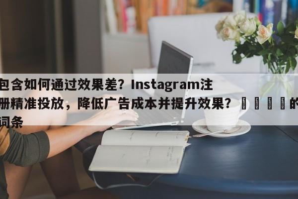 包含如何通过效果差？Instagram注册精准投放，降低广告成本并提升效果？💡的词条