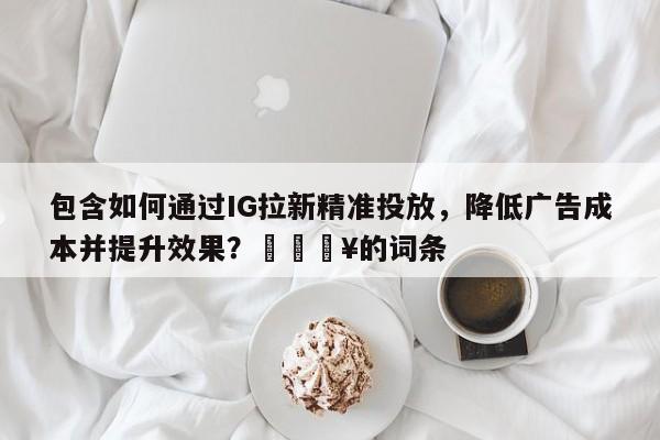 包含如何通过IG拉新精准投放，降低广告成本并提升效果？🔥的词条
