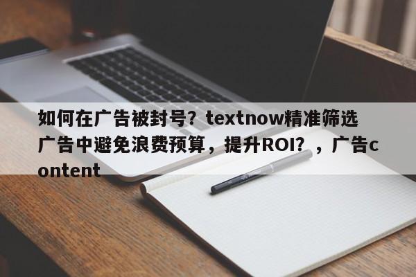 如何在广告被封号？textnow精准筛选广告中避免浪费预算，提升ROI？，广告content