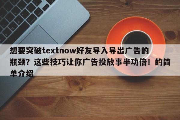 想要突破textnow好友导入导出广告的瓶颈？这些技巧让你广告投放事半功倍！的简单介绍