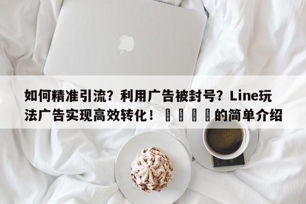 如何精准引流？利用广告被封号？Line玩法广告实现高效转化！📣的简单介绍