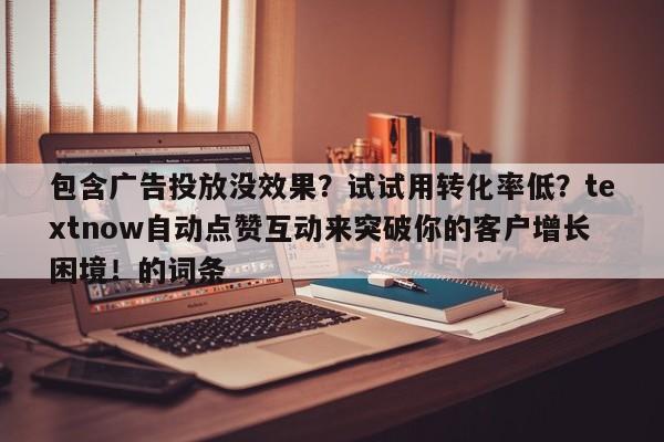 包含广告投放没效果？试试用转化率低？textnow自动点赞互动来突破你的客户增长困境！的词条