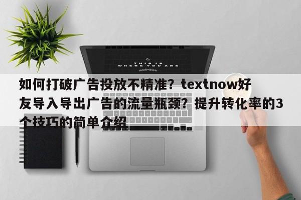 如何打破广告投放不精准？textnow好友导入导出广告的流量瓶颈？提升转化率的3个技巧的简单介绍