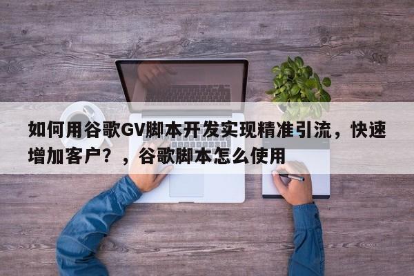 如何用谷歌GV脚本开发实现精准引流，快速增加客户？，谷歌脚本怎么使用