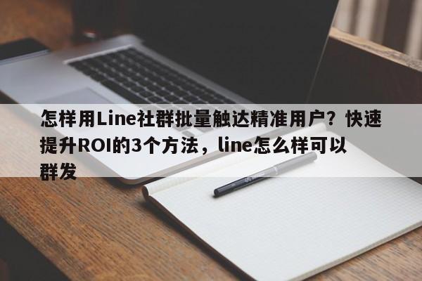 怎样用Line社群批量触达精准用户？快速提升ROI的3个方法，line怎么样可以群发