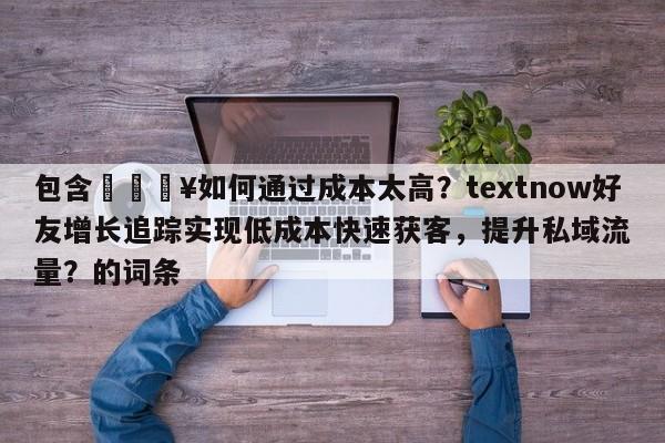 包含🔥如何通过成本太高？textnow好友增长追踪实现低成本快速获客，提升私域流量？的词条