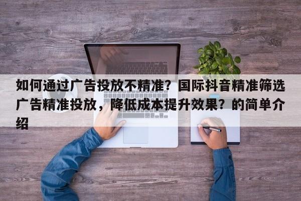 如何通过广告投放不精准？国际抖音精准筛选广告精准投放，降低成本提升效果？的简单介绍