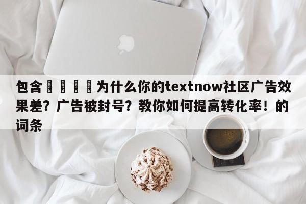 包含📈为什么你的textnow社区广告效果差？广告被封号？教你如何提高转化率！的词条