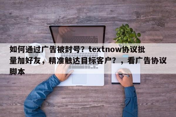 如何通过广告被封号？textnow协议批量加好友，精准触达目标客户？，看广告协议脚本