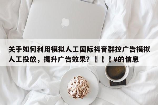 关于如何利用模拟人工国际抖音群控广告模拟人工投放，提升广告效果？💥的信息