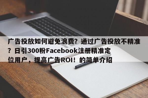 广告投放如何避免浪费？通过广告投放不精准？日引300粉Facebook注册精准定位用户，提高广告ROI！的简单介绍