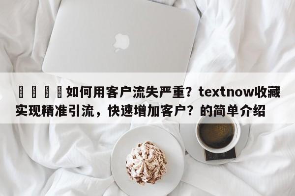 🚀如何用客户流失严重？textnow收藏实现精准引流，快速增加客户？的简单介绍
