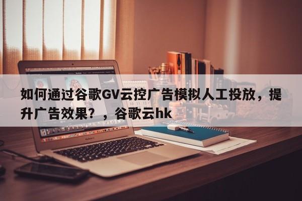 如何通过谷歌GV云控广告模拟人工投放，提升广告效果？，谷歌云hk