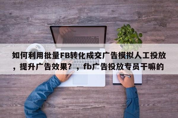 如何利用批量FB转化成交广告模拟人工投放，提升广告效果？，fb广告投放专员干嘛的