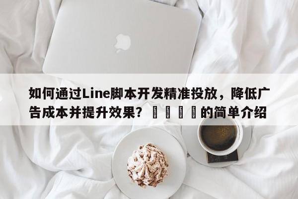 如何通过Line脚本开发精准投放，降低广告成本并提升效果？📣的简单介绍